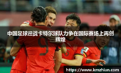 中国足球迎战卡特尔球队力争在国际赛场上再创辉煌
